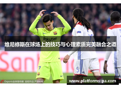 维尼修斯在球场上的技巧与心理素质完美融合之道 维尼修斯在球场上的技巧与心理素质完美融合之道
