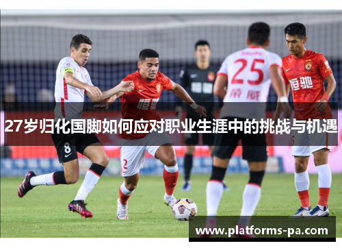 27岁归化国脚如何应对职业生涯中的挑战与机遇 27岁归化国脚如何应对职业生涯中的挑战与机遇