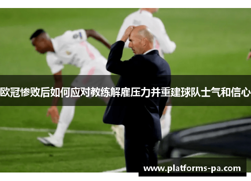 欧冠惨败后如何应对教练解雇压力并重建球队士气和信心 欧冠惨败后如何应对教练解雇压力并重建球队士气和信心