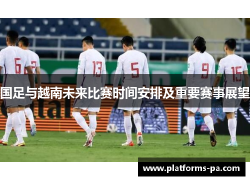 国足与越南未来比赛时间安排及重要赛事展望 国足与越南未来比赛时间安排及重要赛事展望