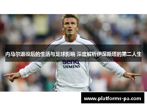 内马尔退役后的生活与足球影响 深度解析伊涅斯塔的第二人生 内马尔退役后的生活与足球影响 深度解析伊涅斯塔的第二人生