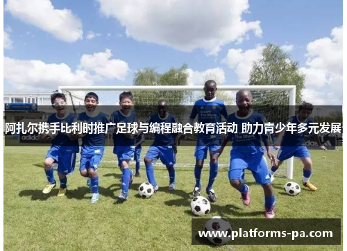 阿扎尔携手比利时推广足球与编程融合教育活动 助力青少年多元发展 阿扎尔携手比利时推广足球与编程融合教育活动 助力青少年多元发展