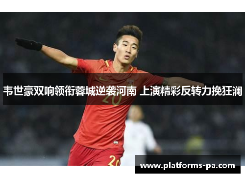 韦世豪双响领衔蓉城逆袭河南 上演精彩反转力挽狂澜