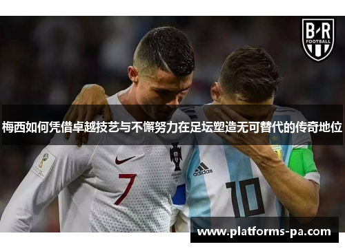 梅西如何凭借卓越技艺与不懈努力在足坛塑造无可替代的传奇地位