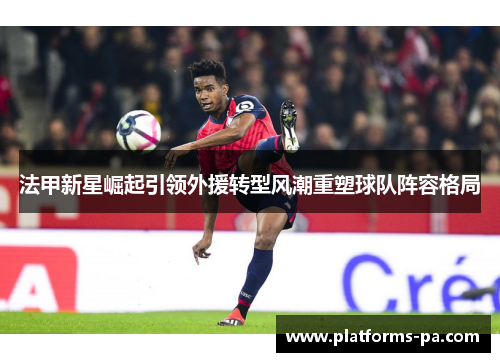 法甲新星崛起引领外援转型风潮重塑球队阵容格局 法甲新星崛起引领外援转型风潮重塑球队阵容格局