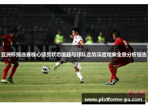 亚洲杯预选赛核心球员状态追踪与球队走势深度观察全景分析报告