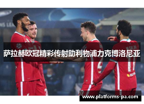 萨拉赫欧冠精彩传射助利物浦力克博洛尼亚 萨拉赫欧冠精彩传射助利物浦力克博洛尼亚