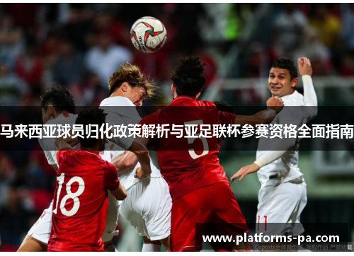 马来西亚球员归化政策解析与亚足联杯参赛资格全面指南 马来西亚球员归化政策解析与亚足联杯参赛资格全面指南