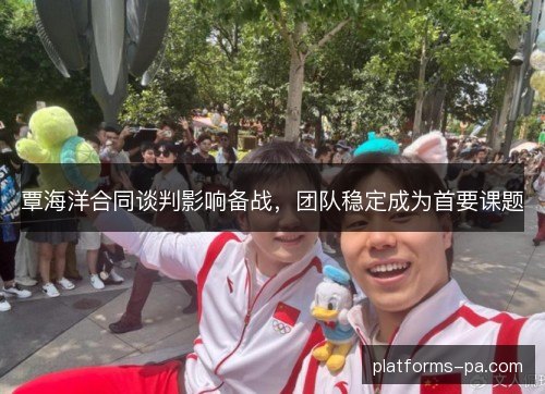 覃海洋合同谈判影响备战,团队稳定成为首要课题 覃海洋合同谈判影响备战,团队稳定成为首要课题